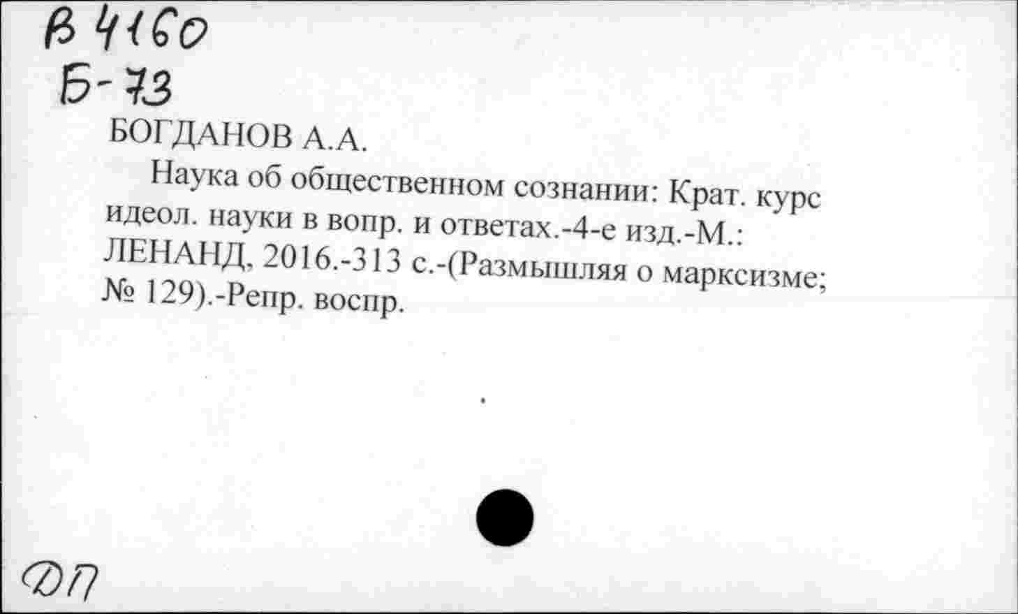 ﻿е> ‘//со
Б-73
БОГДАНОВ А.А.
Наука об общественном сознании: Крат, курс идеол. науки в вопр. и ответах.-4-е изд.-М.:
2016 ’313 с--(Размышляя о марксизме;
№ 129).-Репр. воспр.
077